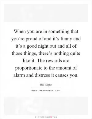 When you are in something that you’re proud of and it’s funny and it’s a good night out and all of those things, there’s nothing quite like it. The rewards are proportionate to the amount of alarm and distress it causes you Picture Quote #1
