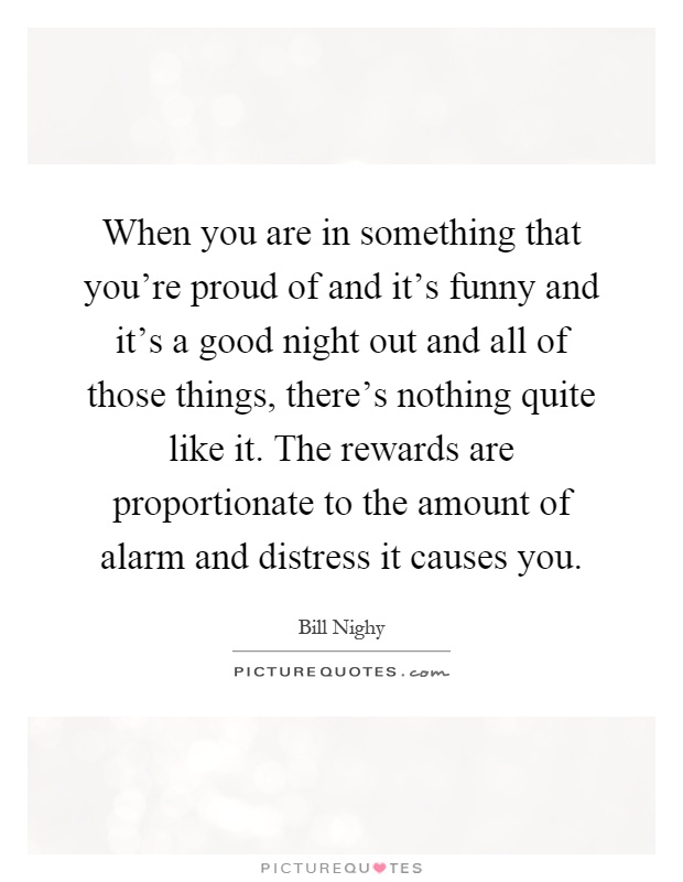 When you are in something that you're proud of and it's funny and it's a good night out and all of those things, there's nothing quite like it. The rewards are proportionate to the amount of alarm and distress it causes you Picture Quote #1
