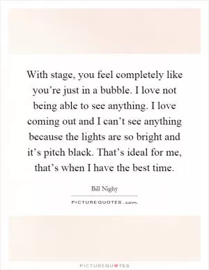 With stage, you feel completely like you’re just in a bubble. I love not being able to see anything. I love coming out and I can’t see anything because the lights are so bright and it’s pitch black. That’s ideal for me, that’s when I have the best time Picture Quote #1