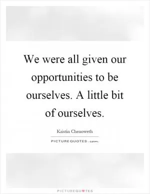 We were all given our opportunities to be ourselves. A little bit of ourselves Picture Quote #1