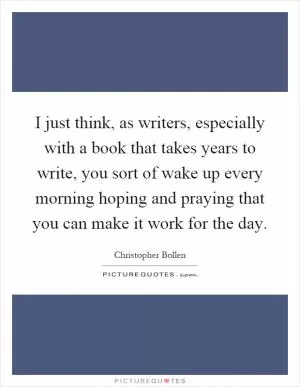 I just think, as writers, especially with a book that takes years to write, you sort of wake up every morning hoping and praying that you can make it work for the day Picture Quote #1