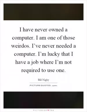 I have never owned a computer. I am one of those weirdos. I’ve never needed a computer. I’m lucky that I have a job where I’m not required to use one Picture Quote #1