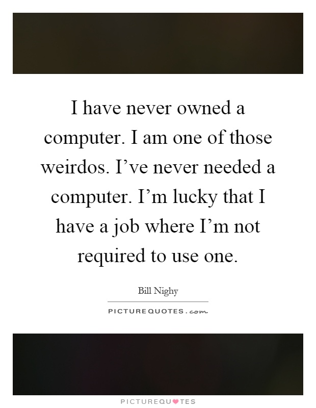 I have never owned a computer. I am one of those weirdos. I've never needed a computer. I'm lucky that I have a job where I'm not required to use one Picture Quote #1