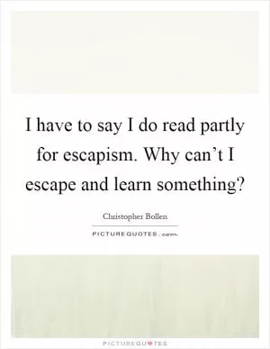I have to say I do read partly for escapism. Why can’t I escape and learn something? Picture Quote #1