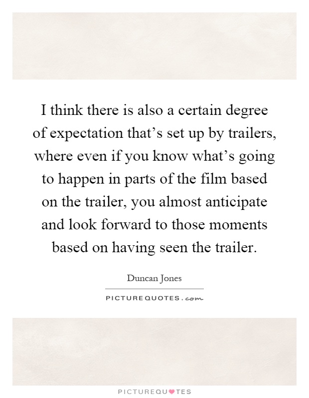 I think there is also a certain degree of expectation that's set up by trailers, where even if you know what's going to happen in parts of the film based on the trailer, you almost anticipate and look forward to those moments based on having seen the trailer Picture Quote #1