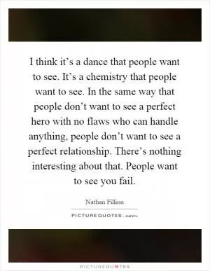 I think it’s a dance that people want to see. It’s a chemistry that people want to see. In the same way that people don’t want to see a perfect hero with no flaws who can handle anything, people don’t want to see a perfect relationship. There’s nothing interesting about that. People want to see you fail Picture Quote #1