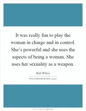 It was really fun to play the woman in charge and in control. She’s powerful and she uses the aspects of being a woman. She uses her sexuality as a weapon Picture Quote #1
