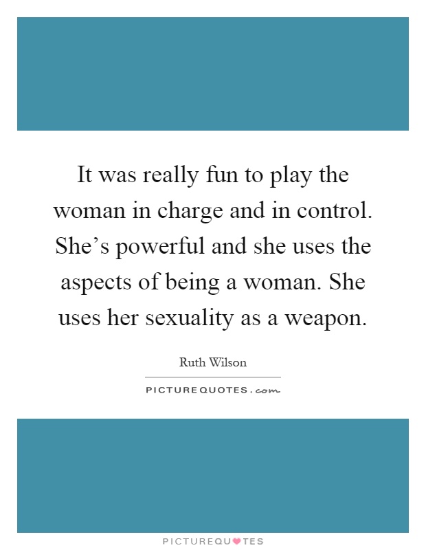 It was really fun to play the woman in charge and in control. She's powerful and she uses the aspects of being a woman. She uses her sexuality as a weapon Picture Quote #1
