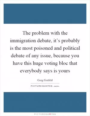 The problem with the immigration debate, it’s probably is the most poisoned and political debate of any issue, because you have this huge voting bloc that everybody says is yours Picture Quote #1