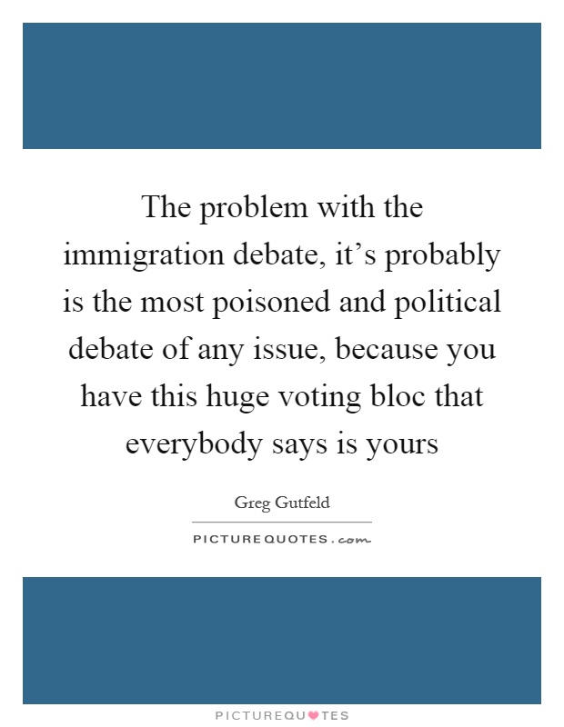 The problem with the immigration debate, it's probably is the most poisoned and political debate of any issue, because you have this huge voting bloc that everybody says is yours Picture Quote #1