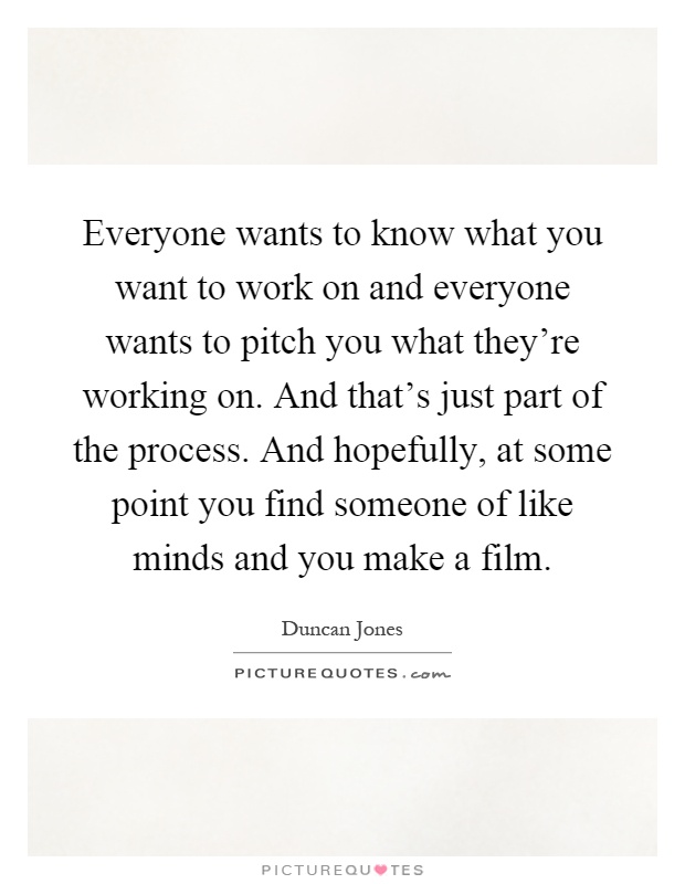 Everyone wants to know what you want to work on and everyone wants to pitch you what they're working on. And that's just part of the process. And hopefully, at some point you find someone of like minds and you make a film Picture Quote #1