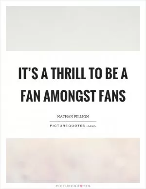 It’s a thrill to be a fan amongst fans Picture Quote #1