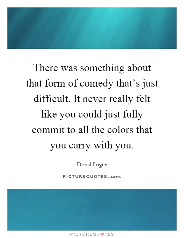 There was something about that form of comedy that's just difficult. It never really felt like you could just fully commit to all the colors that you carry with you Picture Quote #1