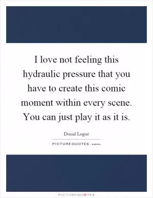 I love not feeling this hydraulic pressure that you have to create this comic moment within every scene. You can just play it as it is Picture Quote #1