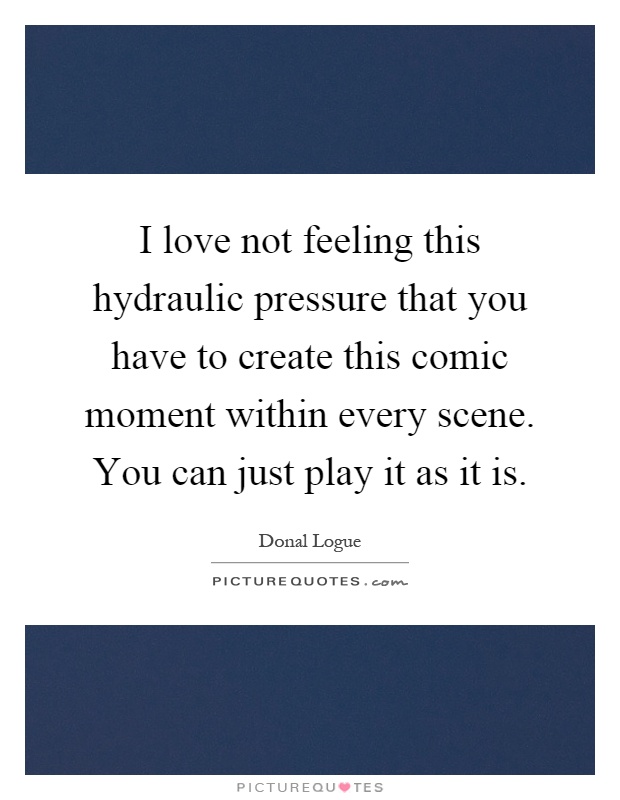 I love not feeling this hydraulic pressure that you have to create this comic moment within every scene. You can just play it as it is Picture Quote #1