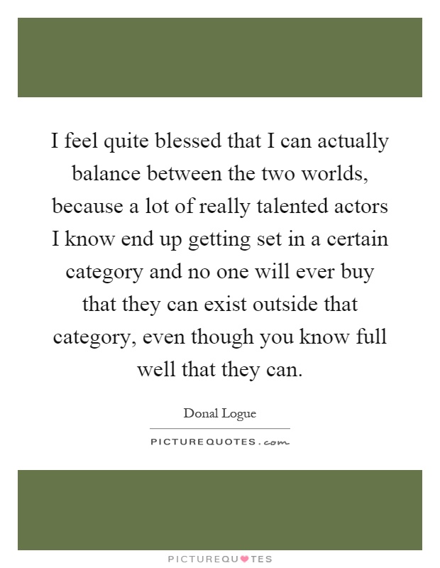 I feel quite blessed that I can actually balance between the two worlds, because a lot of really talented actors I know end up getting set in a certain category and no one will ever buy that they can exist outside that category, even though you know full well that they can Picture Quote #1