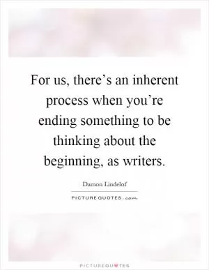 For us, there’s an inherent process when you’re ending something to be thinking about the beginning, as writers Picture Quote #1