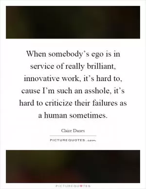 When somebody’s ego is in service of really brilliant, innovative work, it’s hard to, cause I’m such an asshole, it’s hard to criticize their failures as a human sometimes Picture Quote #1