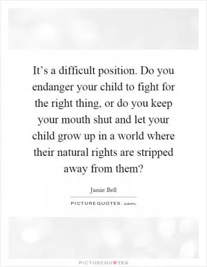 It’s a difficult position. Do you endanger your child to fight for the right thing, or do you keep your mouth shut and let your child grow up in a world where their natural rights are stripped away from them? Picture Quote #1