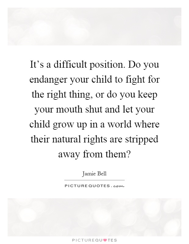 It's a difficult position. Do you endanger your child to fight for the right thing, or do you keep your mouth shut and let your child grow up in a world where their natural rights are stripped away from them? Picture Quote #1
