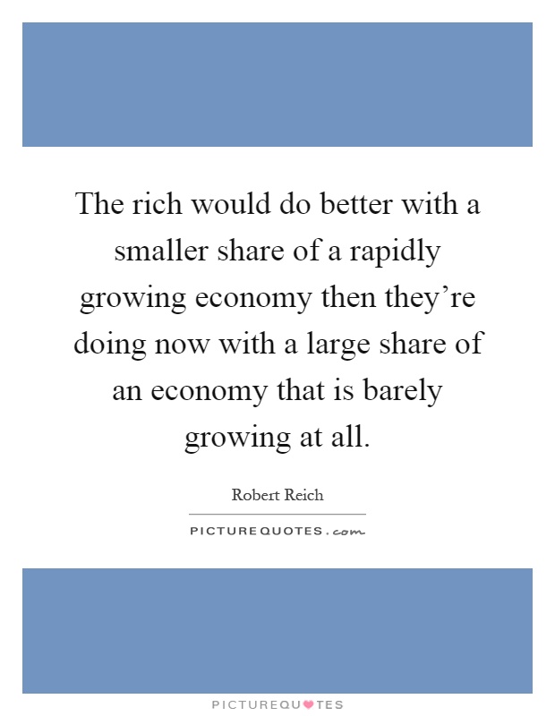 The rich would do better with a smaller share of a rapidly growing economy then they're doing now with a large share of an economy that is barely growing at all Picture Quote #1