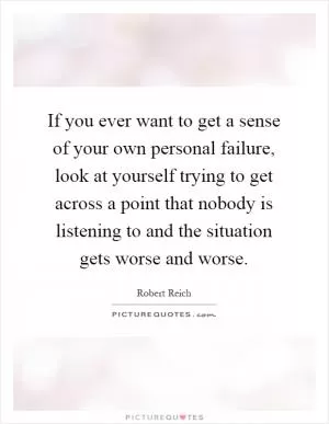 If you ever want to get a sense of your own personal failure, look at yourself trying to get across a point that nobody is listening to and the situation gets worse and worse Picture Quote #1