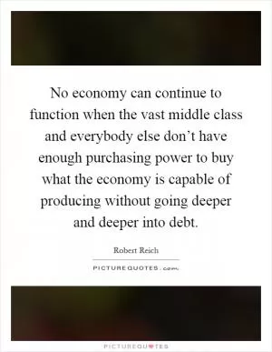 No economy can continue to function when the vast middle class and everybody else don’t have enough purchasing power to buy what the economy is capable of producing without going deeper and deeper into debt Picture Quote #1
