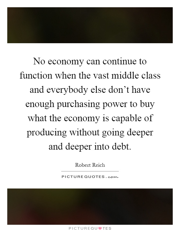 No economy can continue to function when the vast middle class and everybody else don't have enough purchasing power to buy what the economy is capable of producing without going deeper and deeper into debt Picture Quote #1
