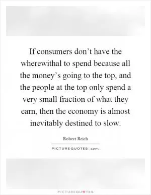 If consumers don’t have the wherewithal to spend because all the money’s going to the top, and the people at the top only spend a very small fraction of what they earn, then the economy is almost inevitably destined to slow Picture Quote #1
