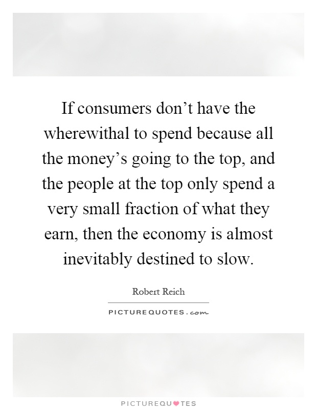 If consumers don't have the wherewithal to spend because all the money's going to the top, and the people at the top only spend a very small fraction of what they earn, then the economy is almost inevitably destined to slow Picture Quote #1