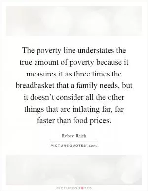 The poverty line understates the true amount of poverty because it measures it as three times the breadbasket that a family needs, but it doesn’t consider all the other things that are inflating far, far faster than food prices Picture Quote #1