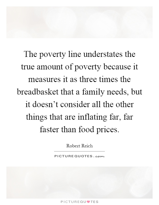The poverty line understates the true amount of poverty because it measures it as three times the breadbasket that a family needs, but it doesn't consider all the other things that are inflating far, far faster than food prices Picture Quote #1