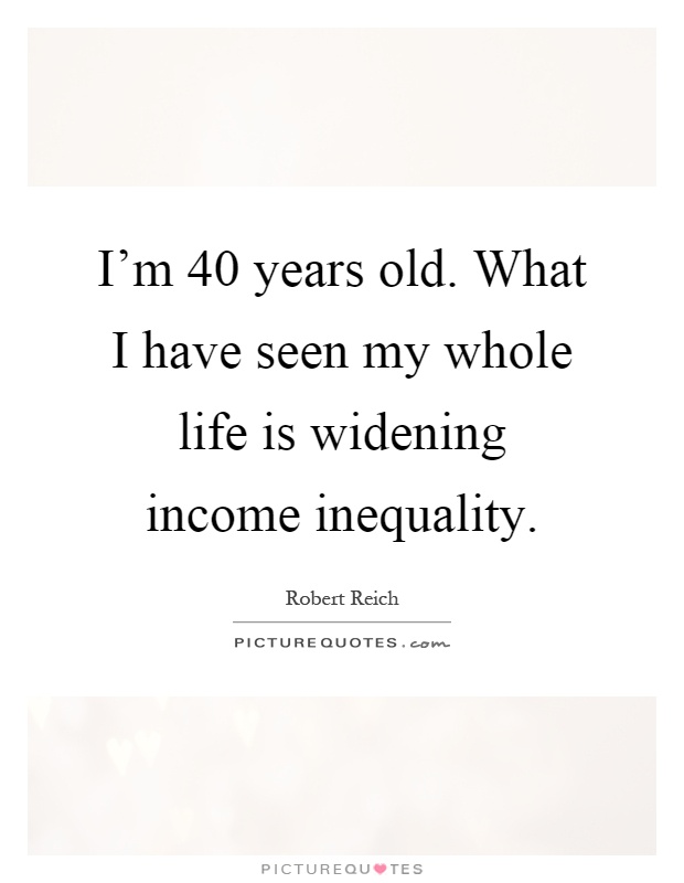 I'm 40 years old. What I have seen my whole life is widening income inequality Picture Quote #1