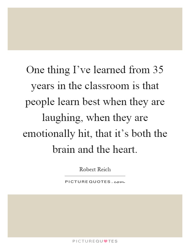 One thing I've learned from 35 years in the classroom is that people learn best when they are laughing, when they are emotionally hit, that it's both the brain and the heart Picture Quote #1