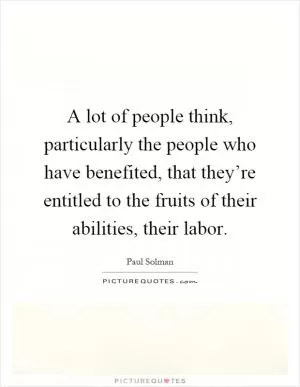 A lot of people think, particularly the people who have benefited, that they’re entitled to the fruits of their abilities, their labor Picture Quote #1