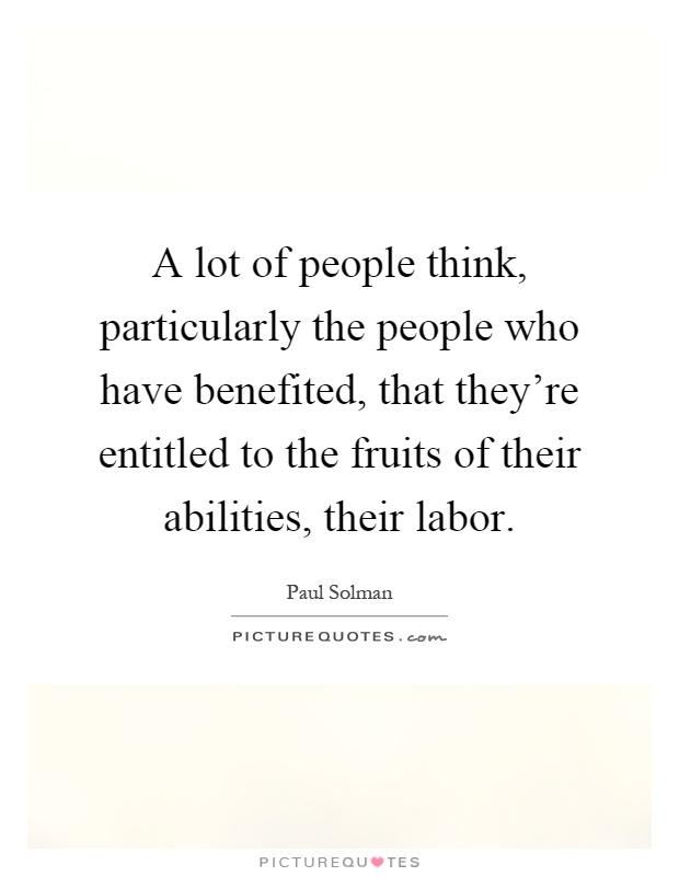 A lot of people think, particularly the people who have benefited, that they're entitled to the fruits of their abilities, their labor Picture Quote #1