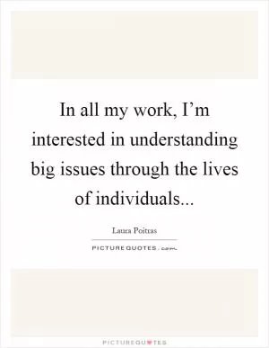 In all my work, I’m interested in understanding big issues through the lives of individuals Picture Quote #1