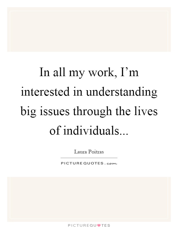 In all my work, I'm interested in understanding big issues through the lives of individuals Picture Quote #1