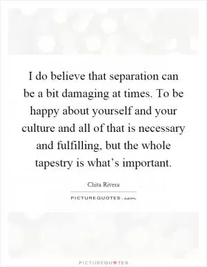 I do believe that separation can be a bit damaging at times. To be happy about yourself and your culture and all of that is necessary and fulfilling, but the whole tapestry is what’s important Picture Quote #1