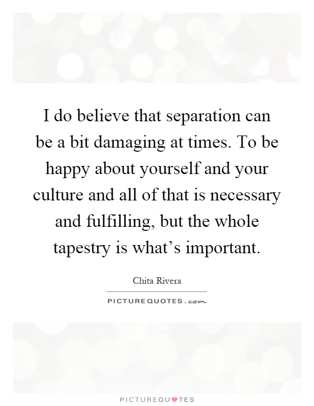 I do believe that separation can be a bit damaging at times. To be happy about yourself and your culture and all of that is necessary and fulfilling, but the whole tapestry is what's important Picture Quote #1