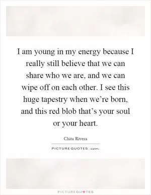 I am young in my energy because I really still believe that we can share who we are, and we can wipe off on each other. I see this huge tapestry when we’re born, and this red blob that’s your soul or your heart Picture Quote #1