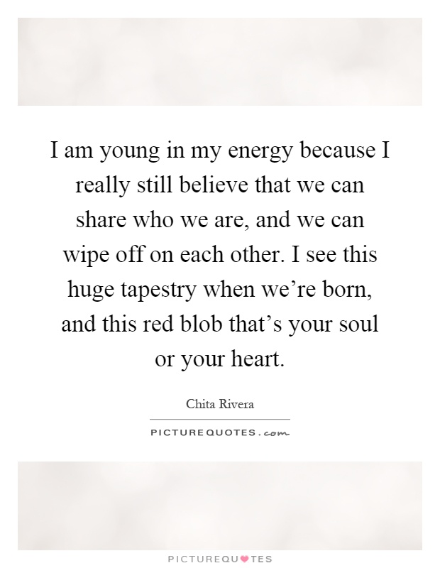 I am young in my energy because I really still believe that we can share who we are, and we can wipe off on each other. I see this huge tapestry when we're born, and this red blob that's your soul or your heart Picture Quote #1