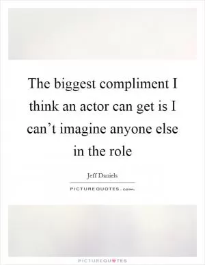The biggest compliment I think an actor can get is I can’t imagine anyone else in the role Picture Quote #1