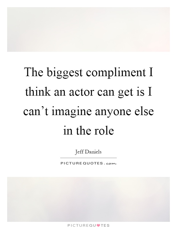 The biggest compliment I think an actor can get is I can't imagine anyone else in the role Picture Quote #1