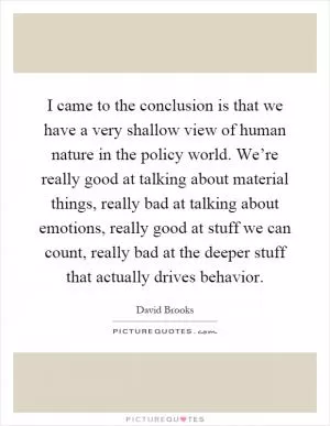 I came to the conclusion is that we have a very shallow view of human nature in the policy world. We’re really good at talking about material things, really bad at talking about emotions, really good at stuff we can count, really bad at the deeper stuff that actually drives behavior Picture Quote #1