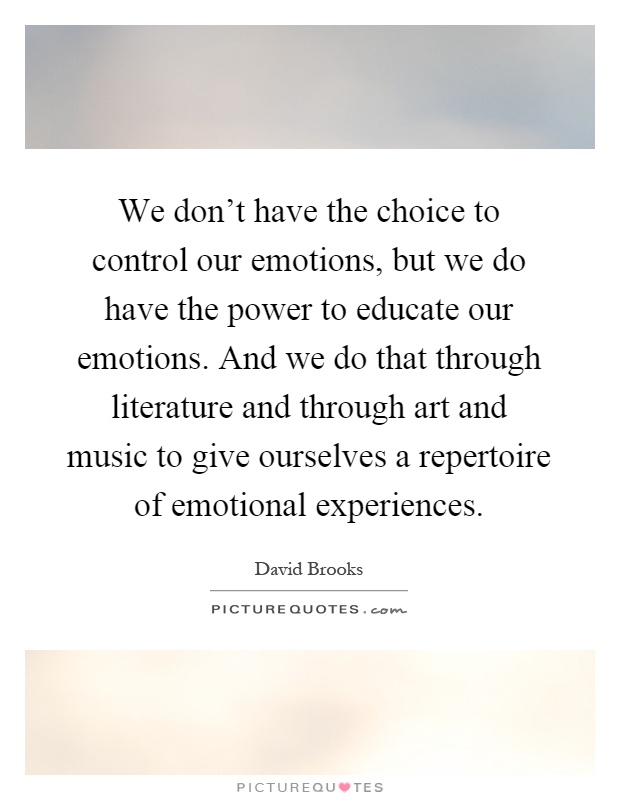 We don't have the choice to control our emotions, but we do have the power to educate our emotions. And we do that through literature and through art and music to give ourselves a repertoire of emotional experiences Picture Quote #1