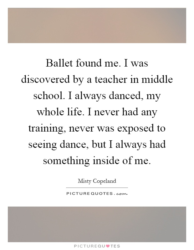 Ballet found me. I was discovered by a teacher in middle school. I always danced, my whole life. I never had any training, never was exposed to seeing dance, but I always had something inside of me Picture Quote #1
