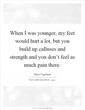 When I was younger, my feet would hurt a lot, but you build up calluses and strength and you don’t feel as much pain there Picture Quote #1