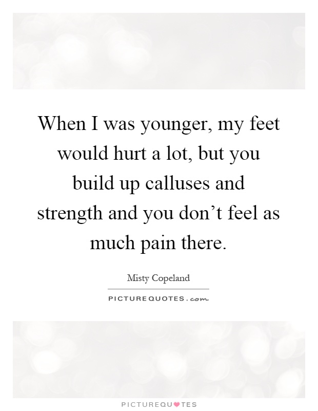 When I was younger, my feet would hurt a lot, but you build up calluses and strength and you don't feel as much pain there Picture Quote #1