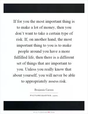 If for you the most important thing is to make a lot of money, then you don’t want to take a certain type of risk. If, on another hand, the most important thing to you is to make people around you have a more fulfilled life, then there is a different set of things that are important to you. Unless you really know that about yourself, you will never be able to appropriately assess risk Picture Quote #1